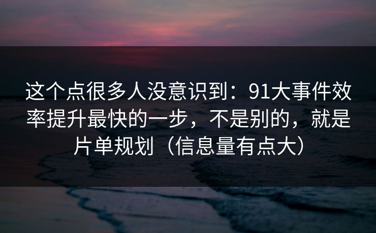 这个点很多人没意识到：91大事件效率提升最快的一步，不是别的，就是片单规划（信息量有点大）