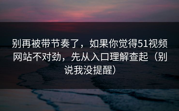 别再被带节奏了，如果你觉得51视频网站不对劲，先从入口理解查起（别说我没提醒）