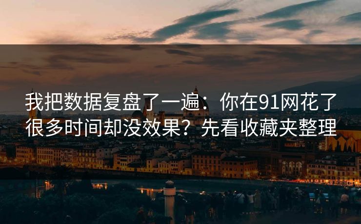 我把数据复盘了一遍：你在91网花了很多时间却没效果？先看收藏夹整理