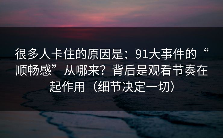 很多人卡住的原因是：91大事件的“顺畅感”从哪来？背后是观看节奏在起作用（细节决定一切）