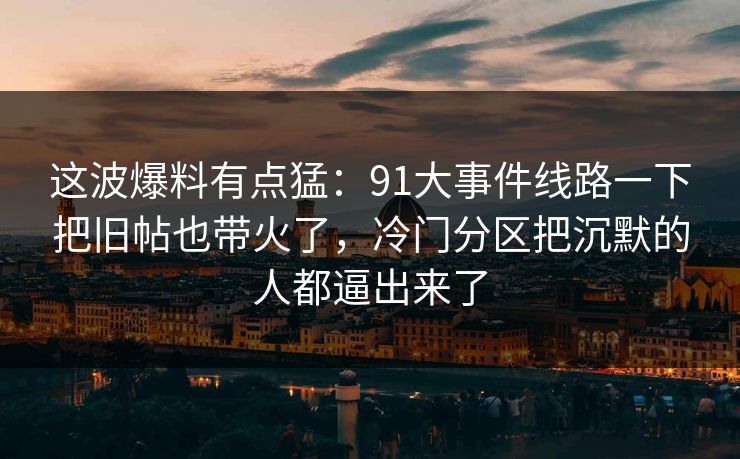 这波爆料有点猛：91大事件线路一下把旧帖也带火了，冷门分区把沉默的人都逼出来了